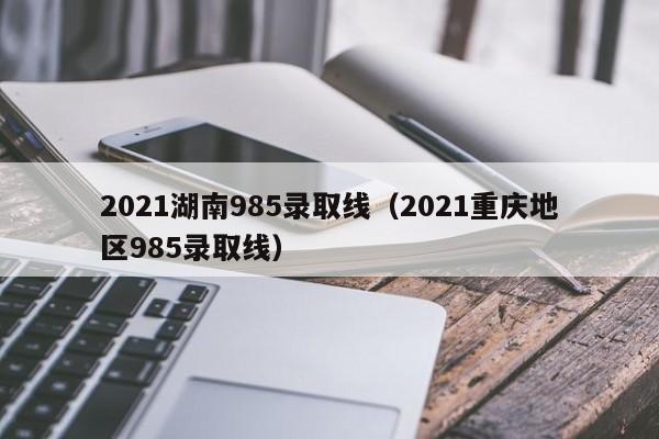 2021湖南985录取线（2021重庆地区985录取线）