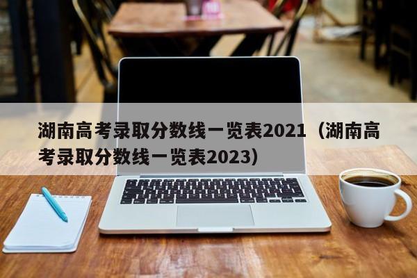 湖南高考录取分数线一览表2021（湖南高考录取分数线一览表2023）